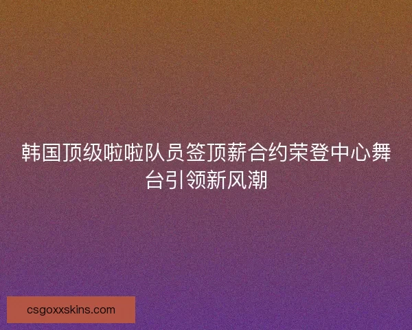 韩国顶级啦啦队员签顶薪合约荣登中心舞台引领新风潮