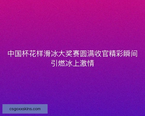 中国杯花样滑冰大奖赛圆满收官精彩瞬间引燃冰上激情