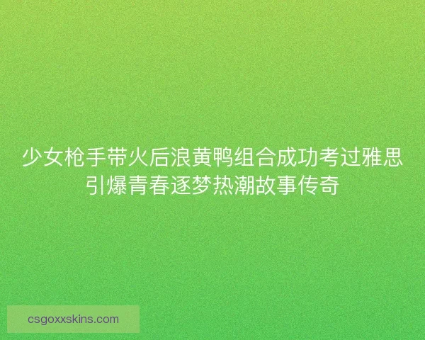 少女枪手带火后浪黄鸭组合成功考过雅思引爆青春逐梦热潮故事传奇
