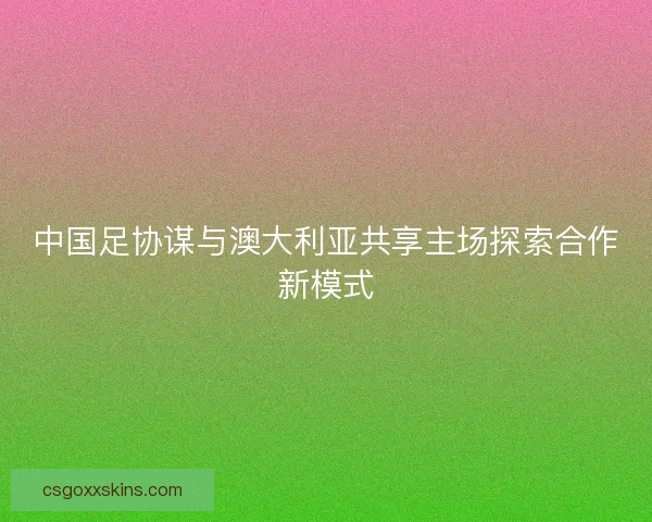 中国足协谋与澳大利亚共享主场探索合作新模式