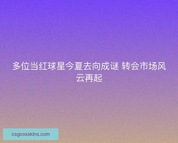 多位当红球星今夏去向成谜 转会市场风云再起